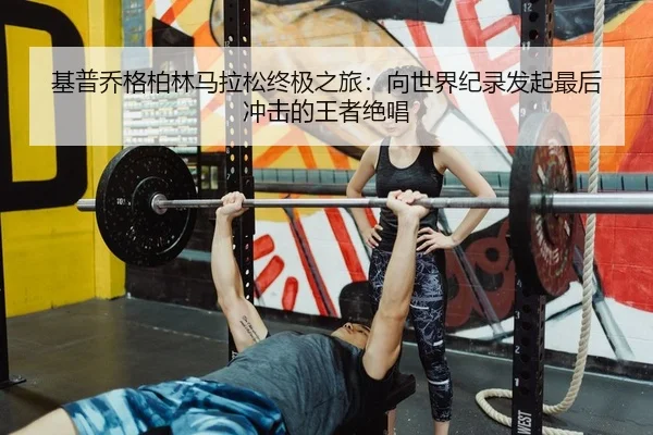 基普乔格柏林马拉松终极之旅：向世界纪录发起最后冲击的王者绝唱